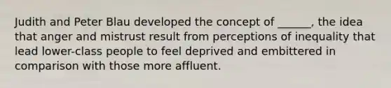 Judith and Peter Blau developed the concept of ______, the idea that anger and mistrust result from perceptions of inequality that lead lower-class people to feel deprived and embittered in comparison with those more affluent.