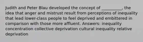 Judith and Peter Blau developed the concept of __________, the idea that anger and mistrust result from perceptions of inequality that lead lower-class people to feel deprived and embittered in comparison with those more affluent. Answers: inequality concentration collective deprivation cultural inequality relative deprivation