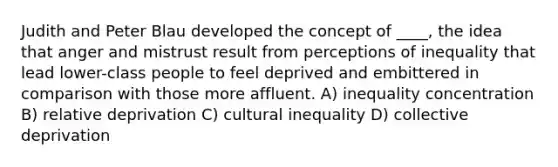 Judith and Peter Blau developed the concept of ____, the idea that anger and mistrust result from perceptions of inequality that lead lower-class people to feel deprived and embittered in comparison with those more affluent. A) inequality concentration B) relative deprivation C) cultural inequality D) collective deprivation