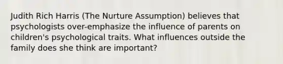 Judith Rich Harris (The Nurture Assumption) believes that psychologists over-emphasize the influence of parents on children's psychological traits. What influences outside the family does she think are important?