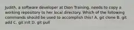 Judith, a software developer at Dion Training, needs to copy a working repository to her local directory. Which of the following commands should be used to accomplish this? A. git clone B. git add C. git init D. git pull