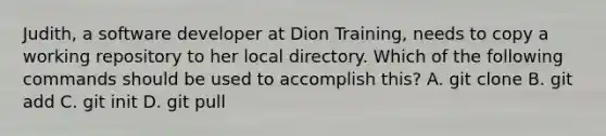 Judith, a software developer at Dion Training, needs to copy a working repository to her local directory. Which of the following commands should be used to accomplish this? A. git clone B. git add C. git init D. git pull