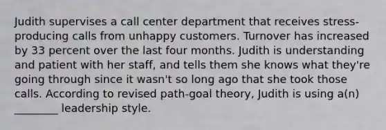 Judith supervises a call center department that receives stress-producing calls from unhappy customers. Turnover has increased by 33 percent over the last four months. Judith is understanding and patient with her staff, and tells them she knows what they're going through since it wasn't so long ago that she took those calls. According to revised path-goal theory, Judith is using a(n) ________ leadership style.