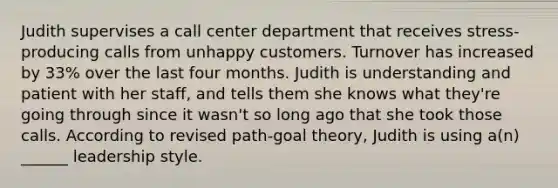 Judith supervises a call center department that receives stress-producing calls from unhappy customers. Turnover has increased by 33% over the last four months. Judith is understanding and patient with her staff, and tells them she knows what they're going through since it wasn't so long ago that she took those calls. According to revised path-goal theory, Judith is using a(n) ______ leadership style.