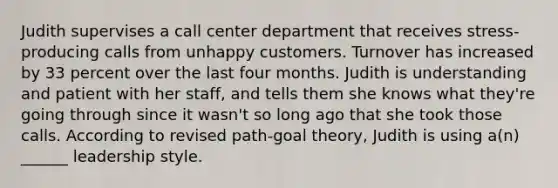 Judith supervises a call center department that receives stress-producing calls from unhappy customers. Turnover has increased by 33 percent over the last four months. Judith is understanding and patient with her staff, and tells them she knows what they're going through since it wasn't so long ago that she took those calls. According to revised path-goal theory, Judith is using a(n) ______ leadership style.