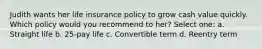 Judith wants her life insurance policy to grow cash value quickly. Which policy would you recommend to her? Select one: a. Straight life b. 25-pay life c. Convertible term d. Reentry term