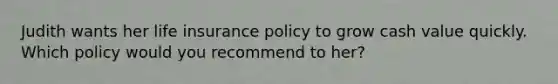 Judith wants her life insurance policy to grow cash value quickly. Which policy would you recommend to her?