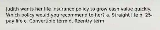 Judith wants her life insurance policy to grow cash value quickly. Which policy would you recommend to her? a. Straight life b. 25-pay life c. Convertible term d. Reentry term