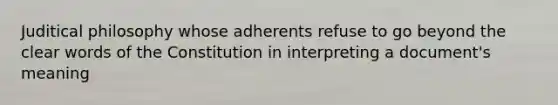 Juditical philosophy whose adherents refuse to go beyond the clear words of the Constitution in interpreting a document's meaning