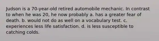 Judson is a 70-year-old retired automobile mechanic. In contrast to when he was 20, he now probably a. has a greater fear of death. b. would not do as well on a vocabulary test. c. experiences less life satisfaction. d. is less susceptible to catching colds.