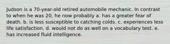 Judson is a 70-year-old retired automobile mechanic. In contrast to when he was 20, he now probably a. has a greater fear of death. b. is less susceptible to catching colds. c. experiences less life satisfaction. d. would not do as well on a vocabulary test. e. has increased fluid intelligence.