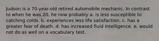 Judson is a 70-year-old retired automobile mechanic. In contrast to when he was 20, he now probably a. is less susceptible to catching colds. b. experiences less life satisfaction. c. has a greater fear of death. d. has increased fluid intelligence. e. would not do as well on a vocabulary test.