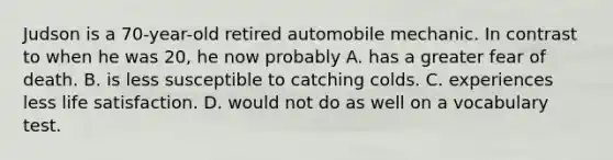 Judson is a 70-year-old retired automobile mechanic. In contrast to when he was 20, he now probably A. has a greater fear of death. B. is less susceptible to catching colds. C. experiences less life satisfaction. D. would not do as well on a vocabulary test.