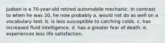 Judson is a 70-year-old retired automobile mechanic. In contrast to when he was 20, he now probably a. would not do as well on a vocabulary test. b. is less susceptible to catching colds. c. has increased fluid intelligence. d. has a greater fear of death. e. experiences less life satisfaction.