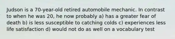 Judson is a 70-year-old retired automobile mechanic. In contrast to when he was 20, he now probably a) has a greater fear of death b) is less susceptible to catching colds c) experiences less life satisfaction d) would not do as well on a vocabulary test