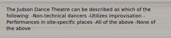 The Judson Dance Theatre can be described as which of the following: -Non-technical dancers -Utilizes improvisation -Performances in site-specific places -All of the above -None of the above