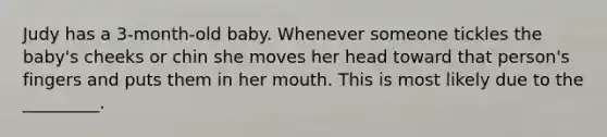 Judy has a 3-month-old baby. Whenever someone tickles the baby's cheeks or chin she moves her head toward that person's fingers and puts them in her mouth. This is most likely due to the _________.