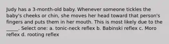 Judy has a 3-month-old baby. Whenever someone tickles the baby's cheeks or chin, she moves her head toward that person's fingers and puts them in her mouth. This is most likely due to the _____. Select one: a. tonic-neck reflex b. Babinski reflex c. Moro reflex d. rooting reflex