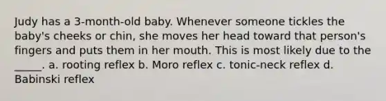 Judy has a 3-month-old baby. Whenever someone tickles the baby's cheeks or chin, she moves her head toward that person's fingers and puts them in her mouth. This is most likely due to the _____. a. rooting reflex b. Moro reflex c. tonic-neck reflex d. Babinski reflex