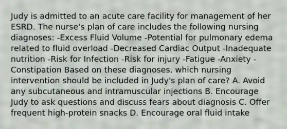 Judy is admitted to an acute care facility for management of her ESRD. The nurse's plan of care includes the following nursing diagnoses: -Excess Fluid Volume -Potential for pulmonary edema related to fluid overload -Decreased Cardiac Output -Inadequate nutrition -Risk for Infection -Risk for injury -Fatigue -Anxiety -Constipation Based on these diagnoses, which nursing intervention should be included in Judy's plan of care? A. Avoid any subcutaneous and intramuscular injections B. Encourage Judy to ask questions and discuss fears about diagnosis C. Offer frequent high-protein snacks D. Encourage oral fluid intake