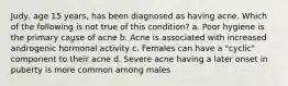 Judy, age 15 years, has been diagnosed as having acne. Which of the following is not true of this condition? a. Poor hygiene is the primary cause of acne b. Acne is associated with increased androgenic hormonal activity c. Females can have a "cyclic" component to their acne d. Severe acne having a later onset in puberty is more common among males