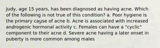 Judy, age 15 years, has been diagnosed as having acne. Which of the following is not true of this condition? a. Poor hygiene is the primary cause of acne b. Acne is associated with increased androgenic hormonal activity c. Females can have a "cyclic" component to their acne d. Severe acne having a later onset in puberty is more common among males