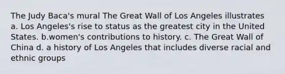 The Judy Baca's mural The Great Wall of Los Angeles illustrates a. Los Angeles's rise to status as the greatest city in the United States. b.women's contributions to history. c. The Great Wall of China d. a history of Los Angeles that includes diverse racial and ethnic groups