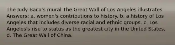 The Judy Baca's mural The Great Wall of Los Angeles illustrates Answers: a. women's contributions to history. b. a history of Los Angeles that includes diverse racial and ethnic groups. c. Los Angeles's rise to status as the greatest city in the United States. d. The Great Wall of China.