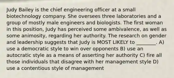 Judy Bailey is the chief engineering officer at a small biotechnology company. She oversees three laboratories and a group of mostly male engineers and biologists. The first woman in this position, Judy has perceived some ambivalence, as well as some animosity, regarding her authority. The research on gender and leadership suggests that Judy is MOST LIKELY to ________. A) use a democratic style to win over opponents B) use an autocratic style as a means of asserting her authority C) fire all those individuals that disagree with her management style D) use a contentious style of management