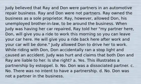 Judy believed that Ray and Don were partners in an automotive repair business. Ray and Don were not partners. Ray owned the business as a sole proprietor. Ray, however, allowed Don, his unemployed brother-in-law, to be around the business. When Judy was having her car repaired, Ray told her "my partner here, Don, will give you a ride to work this morning so you can leave your car here. He will give you a ride back here after work and your car will be done." Judy allowed Don to drive her to work. While riding with Don, Don accidentally ran a stop light and caused an accident. Judy was hurt and claims that both Don and Ray are liable to her. Is she right? a. Yes. This illustrates a partnership by estoppel. b. No. Don was a dissociated partner. c. No. There was no intent to have a partnership. d. No. Don was not a partner in the business.