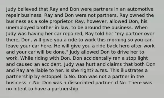 Judy believed that Ray and Don were partners in an automotive repair business. Ray and Don were not partners. Ray owned the business as a sole proprietor. Ray, however, allowed Don, his unemployed brother-in-law, to be around the business. When Judy was having her car repaired, Ray told her "my partner over there, Don, will give you a ride to work this morning so you can leave your car here. He will give you a ride back here after work and your car will be done." Judy allowed Don to drive her to work. While riding with Don, Don accidentally ran a stop light and caused an accident. Judy was hurt and claims that both Don and Ray are liable to her. Is she right? a.Yes. This illustrates a partnership by estoppel. b.No. Don was not a partner in the business. c.No. Don was a dissociated partner. d.No. There was no intent to have a partnership.