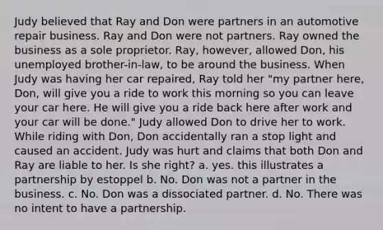 Judy believed that Ray and Don were partners in an automotive repair business. Ray and Don were not partners. Ray owned the business as a sole proprietor. Ray, however, allowed Don, his unemployed brother-in-law, to be around the business. When Judy was having her car repaired, Ray told her "my partner here, Don, will give you a ride to work this morning so you can leave your car here. He will give you a ride back here after work and your car will be done." Judy allowed Don to drive her to work. While riding with Don, Don accidentally ran a stop light and caused an accident. Judy was hurt and claims that both Don and Ray are liable to her. Is she right? a. yes. this illustrates a partnership by estoppel b. No. Don was not a partner in the business. c. No. Don was a dissociated partner. d. No. There was no intent to have a partnership.