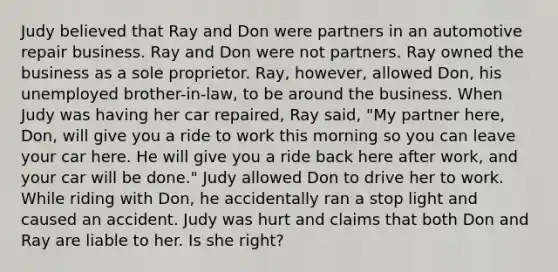 Judy believed that Ray and Don were partners in an automotive repair business. Ray and Don were not partners. Ray owned the business as a sole proprietor. Ray, however, allowed Don, his unemployed brother-in-law, to be around the business. When Judy was having her car repaired, Ray said, "My partner here, Don, will give you a ride to work this morning so you can leave your car here. He will give you a ride back here after work, and your car will be done." Judy allowed Don to drive her to work. While riding with Don, he accidentally ran a stop light and caused an accident. Judy was hurt and claims that both Don and Ray are liable to her. Is she right?