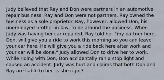 Judy believed that Ray and Don were partners in an automotive repair business. Ray and Don were not partners. Ray owned the business as a sole proprietor. Ray, however, allowed Don, his unemployed brother-in-law, to be around the business. When Judy was having her car repaired, Ray told her "my partner here, Don, will give you a ride to work this morning so you can leave your car here. He will give you a ride back here after work and your car will be done." Judy allowed Don to drive her to work. While riding with Don, Don accidentally ran a stop light and caused an accident. Judy was hurt and claims that both Don and Ray are liable to her. Is she right?