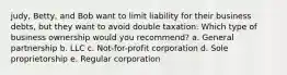 judy, Betty, and Bob want to limit liability for their business debts, but they want to avoid double taxation. Which type of business ownership would you recommend? a. General partnership b. LLC c. Not-for-profit corporation d. Sole proprietorship e. Regular corporation