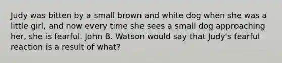 Judy was bitten by a small brown and white dog when she was a little girl, and now every time she sees a small dog approaching her, she is fearful. John B. Watson would say that Judy's fearful reaction is a result of what?