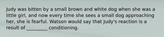 Judy was bitten by a small brown and white dog when she was a little girl, and now every time she sees a small dog approaching her, she is fearful. Watson would say that Judy's reaction is a result of _________ conditioning.