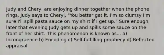 Judy and Cheryl are enjoying dinner together when the phone rings. Judy says to Cheryl, "You better get it. I'm so clumsy I'm sure I'll spill pasta sauce on my shirt if I get up." Sure enough, later that evening Judy gets up and spills some sauce on the front of her shirt. This phenomenon is known as... a) Incongruence b) Encoding c) Self-fulfilling prophecy d) Reflected appraisal