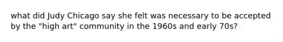 what did Judy Chicago say she felt was necessary to be accepted by the "high art" community in the 1960s and early 70s?