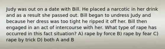 Judy was out on a date with Bill. He placed a narcotic in her drink and as a result she passed out. Bill began to undress Judy and because her dress was too tight he ripped it off her. Bill then engaged in an act of intercourse with her. What type of rape has occurred in this fact situation? A) rape by force B) rape by fear C) rape by trick D) both A and B