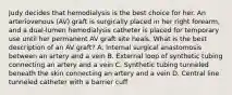 Judy decides that hemodialysis is the best choice for her. An arteriovenous (AV) graft is surgically placed in her right forearm, and a dual-lumen hemodialysis catheter is placed for temporary use until her permanent AV graft site heals. What is the best description of an AV graft? A. Internal surgical anastomosis between an artery and a vein B. External loop of synthetic tubing connecting an artery and a vein C. Synthetic tubing tunneled beneath the skin connecting an artery and a vein D. Central line tunneled catheter with a barrier cuff