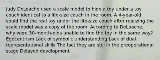 Judy DeLoache used a scale model to hide a toy under a toy couch identical to a life-size couch in the room. A 4-year-old could find the real toy under the life-size couch after realizing the scale model was a copy of the room. According to DeLoache, why were 30-month-olds unable to find the toy in the same way? Egocentrism Lack of symbolic understanding Lack of dual representational skills The fact they are still in the preoperational stage Delayed development