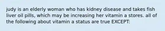 judy is an elderly woman who has kidney disease and takes fish liver oil pills, which may be increasing her vitamin a stores. all of the following about vitamin a status are true EXCEPT: