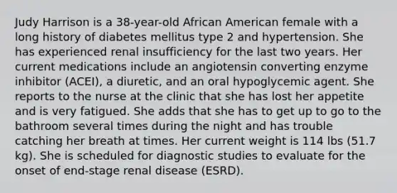 Judy Harrison is a 38-year-old African American female with a long history of diabetes mellitus type 2 and hypertension. She has experienced renal insufficiency for the last two years. Her current medications include an angiotensin converting enzyme inhibitor (ACEI), a diuretic, and an oral hypoglycemic agent. She reports to the nurse at the clinic that she has lost her appetite and is very fatigued. She adds that she has to get up to go to the bathroom several times during the night and has trouble catching her breath at times. Her current weight is 114 lbs (51.7 kg). She is scheduled for diagnostic studies to evaluate for the onset of end-stage renal disease (ESRD).