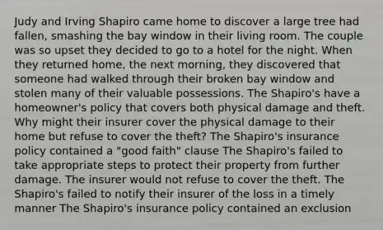 Judy and Irving Shapiro came home to discover a large tree had fallen, smashing the bay window in their living room. The couple was so upset they decided to go to a hotel for the night. When they returned home, the next morning, they discovered that someone had walked through their broken bay window and stolen many of their valuable possessions. The Shapiro's have a homeowner's policy that covers both physical damage and theft. Why might their insurer cover the physical damage to their home but refuse to cover the theft? The Shapiro's insurance policy contained a "good faith" clause The Shapiro's failed to take appropriate steps to protect their property from further damage. The insurer would not refuse to cover the theft. The Shapiro's failed to notify their insurer of the loss in a timely manner The Shapiro's insurance policy contained an exclusion