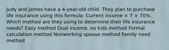 Judy and James have a 4-year-old child. They plan to purchase life insurance using this formula: Current income × 7 × 70%. Which method are they using to determine their life insurance needs? Easy method Dual income, no kids method Formal calculation method Nonworking spouse method Family need method