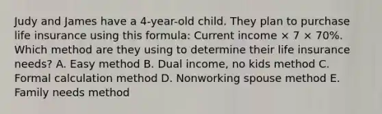 Judy and James have a 4-year-old child. They plan to purchase life insurance using this formula: Current income × 7 × 70%. Which method are they using to determine their life insurance needs? A. Easy method B. Dual income, no kids method C. Formal calculation method D. Nonworking spouse method E. Family needs method