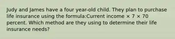 Judy and James have a four year-old child. They plan to purchase life insurance using the formula:Current income × 7 × 70 percent. Which method are they using to determine their life insurance needs?