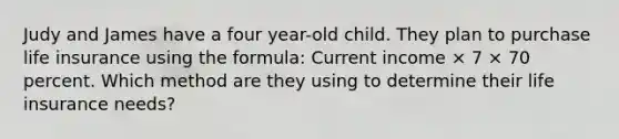 Judy and James have a four year-old child. They plan to purchase life insurance using the formula: Current income × 7 × 70 percent. Which method are they using to determine their life insurance needs?