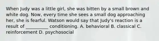 When Judy was a little girl, she was bitten by a small brown and white dog. Now, every time she sees a small dog approaching her, she is fearful. Watson would say that Judy's reaction is a result of __________ conditioning. A. behavioral B. classical C. reinforcement D. psychosocial